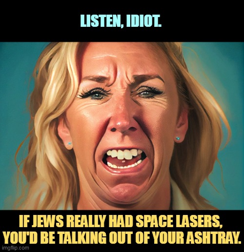 MTG, the Dumb Blonde with No Laughs | LISTEN, IDIOT. IF JEWS REALLY HAD SPACE LASERS, 
YOU'D BE TALKING OUT OF YOUR ASHTRAY. | image tagged in marjorie taylor green the dumb blonde with no laughs mtg,mtg,nasty,idiot,anti-semite and a racist | made w/ Imgflip meme maker
