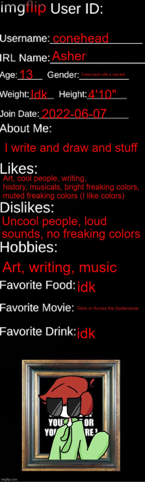 Colors are funky | conehead; Asher; 13; Come back with a warrant. Idk; 4'10"; 2022-06-07; I write and draw and stuff; Art, cool people, writing, history, musicals, bright freaking colors, muted freaking colors (I like colors); Uncool people, loud sounds, no freaking colors; Art, writing, music; idk; Tetris or Across the Spiderverse; idk | image tagged in imgflip id card | made w/ Imgflip meme maker