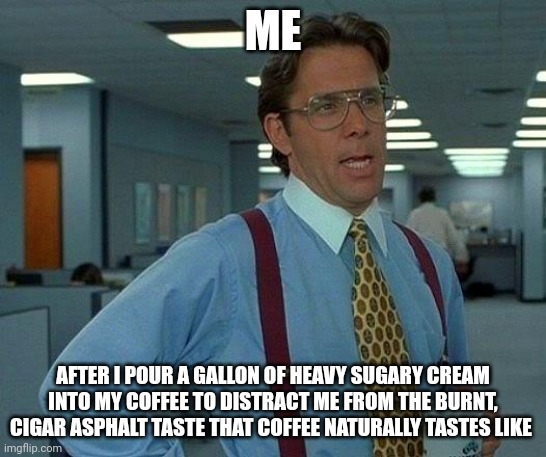 Too much cream? I don't think so | ME; AFTER I POUR A GALLON OF HEAVY SUGARY CREAM INTO MY COFFEE TO DISTRACT ME FROM THE BURNT, CIGAR ASPHALT TASTE THAT COFFEE NATURALLY TASTES LIKE | image tagged in memes,that would be great,coffee,coffee addict,jpfan102504 | made w/ Imgflip meme maker