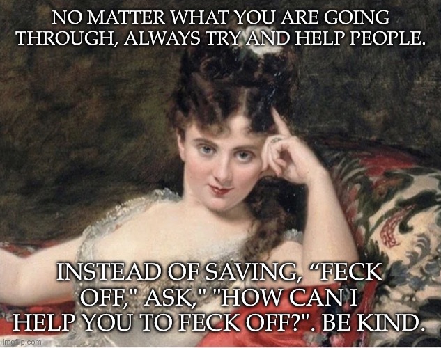 Help people | NO MATTER WHAT YOU ARE GOING THROUGH, ALWAYS TRY AND HELP PEOPLE. INSTEAD OF SAVING, “FECK OFF," ASK," "HOW CAN I HELP YOU TO FECK OFF?". BE KIND. | image tagged in seductive classical woman,kindness,help | made w/ Imgflip meme maker
