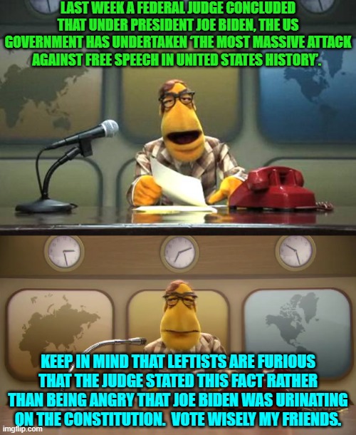 If Democrats started voting wisely . . . they would no longer BE Democrats. | LAST WEEK A FEDERAL JUDGE CONCLUDED THAT UNDER PRESIDENT JOE BIDEN, THE US GOVERNMENT HAS UNDERTAKEN ‘THE MOST MASSIVE ATTACK AGAINST FREE SPEECH IN UNITED STATES HISTORY’. KEEP IN MIND THAT LEFTISTS ARE FURIOUS THAT THE JUDGE STATED THIS FACT RATHER THAN BEING ANGRY THAT JOE BIDEN WAS URINATING ON THE CONSTITUTION.  VOTE WISELY MY FRIENDS. | image tagged in muppet news flash | made w/ Imgflip meme maker