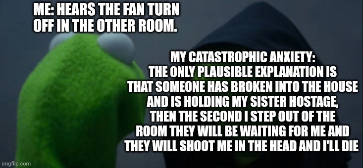 Anxiety Brain | MY CATASTROPHIC ANXIETY: THE ONLY PLAUSIBLE EXPLANATION IS THAT SOMEONE HAS BROKEN INTO THE HOUSE AND IS HOLDING MY SISTER HOSTAGE, THEN THE SECOND I STEP OUT OF THE ROOM THEY WILL BE WAITING FOR ME AND THEY WILL SHOOT ME IN THE HEAD AND I'LL DIE; ME: HEARS THE FAN TURN OFF IN THE OTHER ROOM. | image tagged in memes,evil kermit,anxiety | made w/ Imgflip meme maker