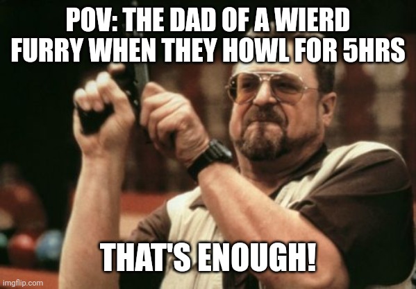 Please be nice in the comments it's just a joke | POV: THE DAD OF A WIERD FURRY WHEN THEY HOWL FOR 5HRS; THAT'S ENOUGH! | image tagged in memes,am i the only one around here | made w/ Imgflip meme maker