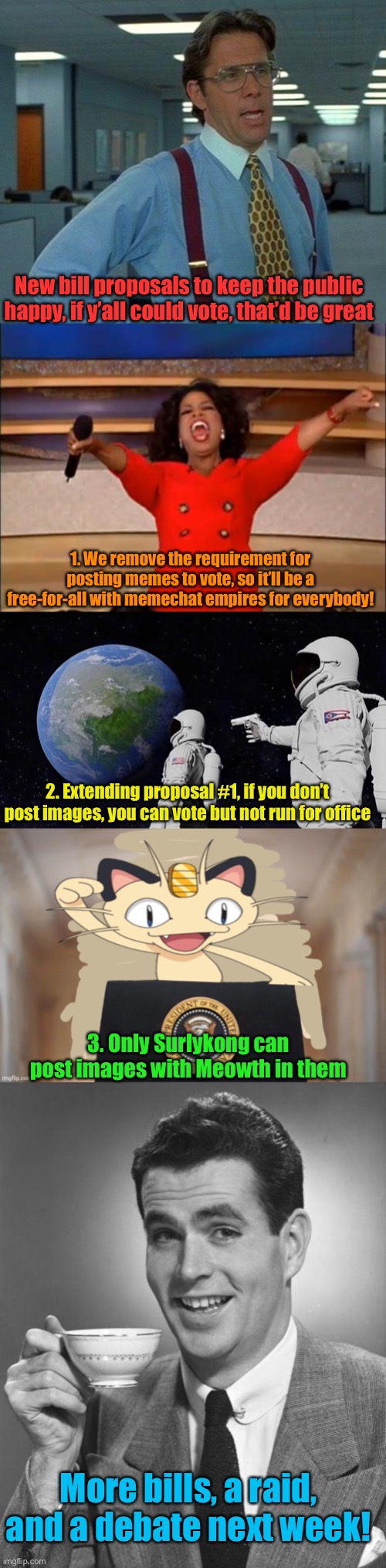 Words words words words words words… oh yeah, vote :) | New bill proposals to keep the public happy, if y’all could vote, that’d be great; 1. We remove the requirement for posting memes to vote, so it’ll be a free-for-all with memechat empires for everybody! 2. Extending proposal #1, if you don’t post images, you can vote but not run for office; 3. Only Surlykong can post images with Meowth in them; More bills, a raid, and a debate next week! | image tagged in memes,that would be great,oprah you get a,always has been,meowth party,man drinking coffee | made w/ Imgflip meme maker