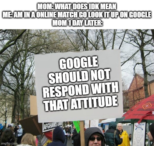 Blank protest sign | MOM: WHAT DOES IDK MEAN 
ME: AM IN A ONLINE MATCH GO LOOK IT UP ON GOOGLE 
MOM 1 DAY LATER:; GOOGLE SHOULD NOT RESPOND WITH THAT ATTITUDE | image tagged in blank protest sign | made w/ Imgflip meme maker