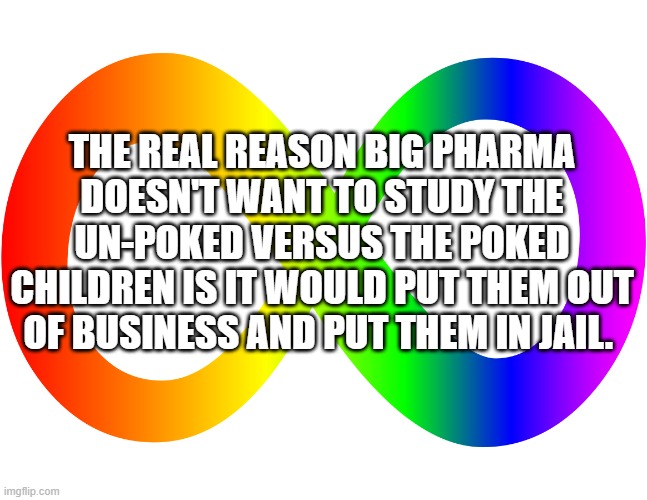 Autism Infinity | THE REAL REASON BIG PHARMA DOESN'T WANT TO STUDY THE UN-POKED VERSUS THE POKED CHILDREN IS IT WOULD PUT THEM OUT OF BUSINESS AND PUT THEM IN JAIL. | image tagged in autism infinity | made w/ Imgflip meme maker