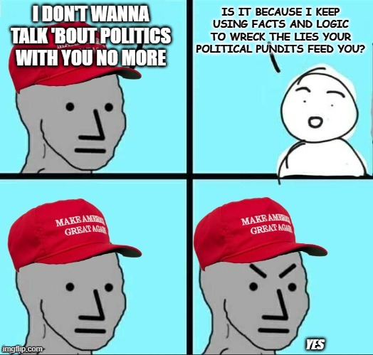 If you want to piss off a cultist, tell them the truth about Dear Leader. | I DON'T WANNA TALK 'BOUT POLITICS WITH YOU NO MORE; IS IT BECAUSE I KEEP USING FACTS AND LOGIC TO WRECK THE LIES YOUR POLITICAL PUNDITS FEED YOU? YES | image tagged in maga npc an an0nym0us template,oh well,trump unfit unqualified dangerous | made w/ Imgflip meme maker