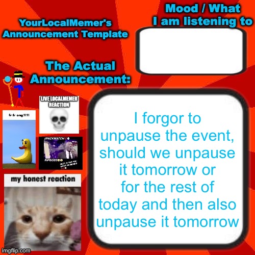 If we unpause it rn it could be on for like 1-2 hours | I forgor to unpause the event, should we unpause it tomorrow or for the rest of today and then also unpause it tomorrow | image tagged in yourlocalmemer announcement temp 4 0 | made w/ Imgflip meme maker