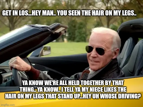 Biden Get In Meme | GET IN LOS...HEY MAN.. YOU SEEN THE HAIR ON MY LEGS.. YA KNOW WE'RE ALL HELD TOGETHER BY THAT THING.. YA KNOW.. I TELL YA MY NIECE LIKES THE HAIR ON MY LEGS THAT STAND UP...HEY UH WHOSE DRIVING? | image tagged in biden get in meme | made w/ Imgflip meme maker