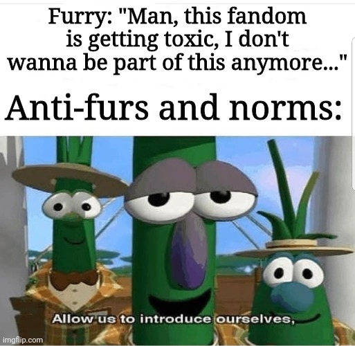 Happened to my friend, irl :/ | Furry: "Man, this fandom is getting toxic, I don't wanna be part of this anymore..."; Anti-furs and norms: | image tagged in allow us to introduce ourselves | made w/ Imgflip meme maker