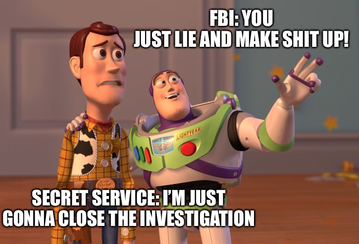 Another agency becomes weaponized. | FBI: YOU JUST LIE AND MAKE SHIT UP! SECRET SERVICE: I’M JUST GONNA CLOSE THE INVESTIGATION | image tagged in memes,x x everywhere | made w/ Imgflip meme maker