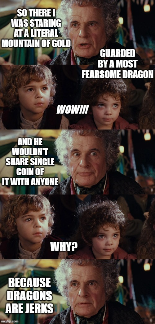 Eleventy-one | SO THERE I WAS STARING AT A LITERAL MOUNTAIN OF GOLD; GUARDED BY A MOST FEARSOME DRAGON; WOW!!! AND HE WOULDN'T SHARE SINGLE COIN OF IT WITH ANYONE; WHY? BECAUSE DRAGONS ARE JERKS | image tagged in bilbo baggins talks to kids in the shire blank template | made w/ Imgflip meme maker