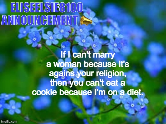 EliseElsie8100 Announcement | If I can't marry a woman because it's agains your religion, then you can't eat a cookie because I'm on a diet. | image tagged in eliseelsie8100 announcement | made w/ Imgflip meme maker