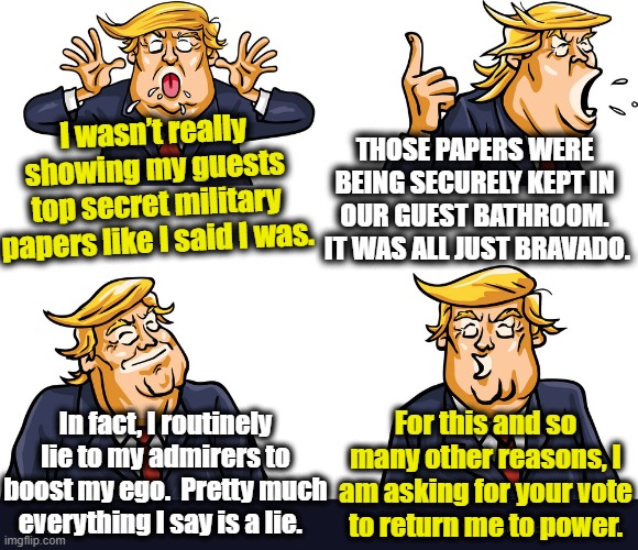 Trump's Bravado and Military Intelligence | I wasn’t really showing my guests top secret military papers like I said I was. THOSE PAPERS WERE BEING SECURELY KEPT IN OUR GUEST BATHROOM.  IT WAS ALL JUST BRAVADO. For this and so many other reasons, I am asking for your vote to return me to power. In fact, I routinely lie to my admirers to boost my ego.  Pretty much everything I say is a lie. | image tagged in donald trump you're fired,donald trump the clown,maga,president trump,nevertrump meme,military humor | made w/ Imgflip meme maker