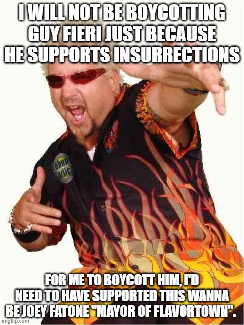 Guy Fieri | I WILL NOT BE BOYCOTTING GUY FIERI JUST BECAUSE HE SUPPORTS INSURRECTIONS; FOR ME TO BOYCOTT HIM, I'D NEED TO HAVE SUPPORTED THIS WANNA BE JOEY FATONE "MAYOR OF FLAVORTOWN". | image tagged in guy fieri | made w/ Imgflip meme maker