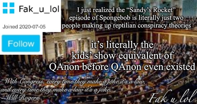 So you mean to say they’ve taken what we thought we think and make us think we thought our thoughts we’ve been thinking our thou | I just realized the “Sandy’s Rocket” episode of Spongebob is literally just two people making up reptilian conspiracy theories; it’s literally the kids’ show equivalent of QAnon before QAnon even existed | image tagged in fak_u_lol head of congress announcement template | made w/ Imgflip meme maker