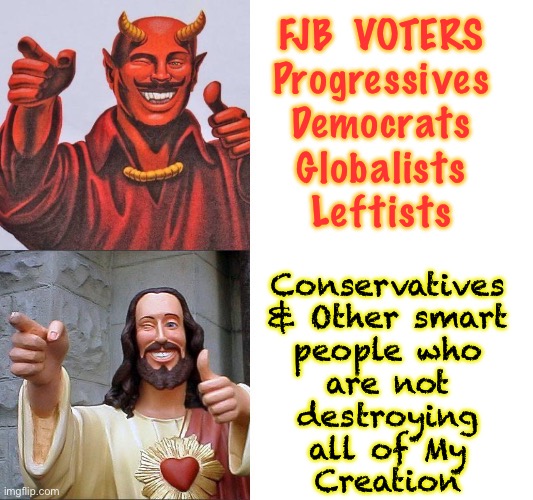 Those who slither, and those who walk with head held high | FJB  VOTERS

Progressives
Democrats
Globalists
Leftists; Conservatives
& Other smart
people who
are not
destroying
all of My
Creation | image tagged in words of wisdom satan jesus | made w/ Imgflip meme maker