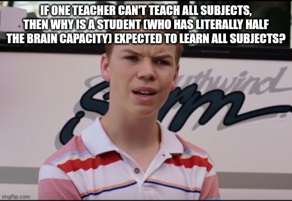 School is stressful | IF ONE TEACHER CAN'T TEACH ALL SUBJECTS, THEN WHY IS A STUDENT (WHO HAS LITERALLY HALF THE BRAIN CAPACITY) EXPECTED TO LEARN ALL SUBJECTS? | image tagged in you guys are getting paid,teacher,school,what the hell,why,school sucks | made w/ Imgflip meme maker