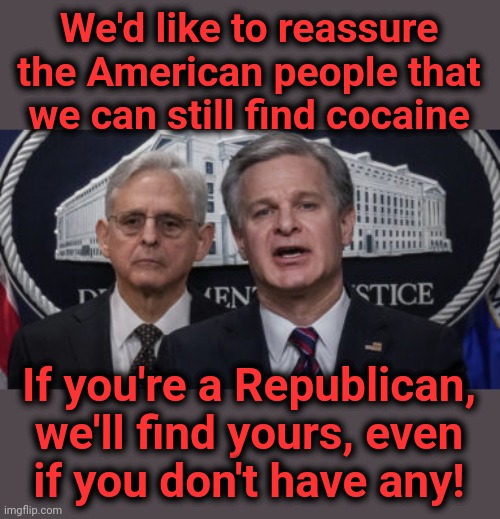 Our federal "crime fighters" | We'd like to reassure the American people that we can still find cocaine; If you're a Republican,
we'll find yours, even
if you don't have any! | image tagged in merrick garland and christopher wray,memes,democrats,joe biden,corruption,cocaine | made w/ Imgflip meme maker