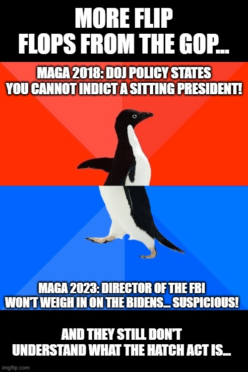 Gleeful old Psychopaths. | MORE FLIP FLOPS FROM THE GOP... MAGA 2018: DOJ POLICY STATES YOU CANNOT INDICT A SITTING PRESIDENT! MAGA 2023: DIRECTOR OF THE FBI WON'T WEIGH IN ON THE BIDENS... SUSPICIOUS! AND THEY STILL DON'T UNDERSTAND WHAT THE HATCH ACT IS... | image tagged in memes,socially awesome awkward penguin | made w/ Imgflip meme maker