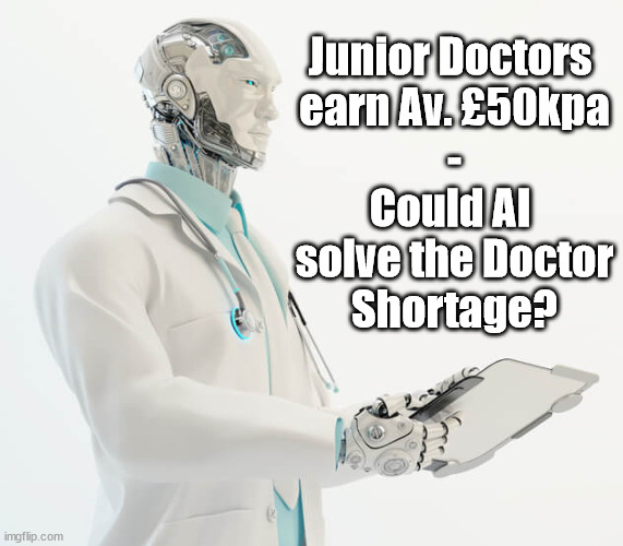 Junior Doctors v AI - Artificial Intelligence | Junior Doctors 
earn Av. £50kpa
-
Could AI 
solve the Doctor
Shortage? | image tagged in junior doctors,artificial intelligence,doctors 50kpa,doctor shortage,nhs strikes,doctor strike | made w/ Imgflip meme maker