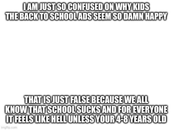 I AM JUST SO CONFUSED ON WHY KIDS THE BACK TO SCHOOL ADS SEEM SO DAMN HAPPY; THAT IS JUST FALSE BECAUSE WE ALL KNOW THAT SCHOOL SUCKS AND FOR EVERYONE IT FEELS LIKE HELL UNLESS YOUR 4-8 YEARS OLD | made w/ Imgflip meme maker