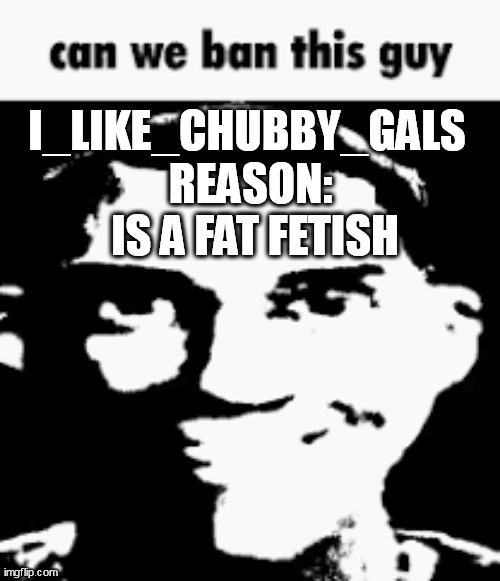 please | I_LIKE_CHUBBY_GALS; REASON: 
IS A FAT FETISH | image tagged in can we ban this guy | made w/ Imgflip meme maker