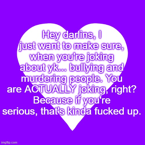 I just wanna make sure... cause sometimes y'all scare me | Hey darlins, I just want to make sure, when you're joking about yk... bullying and murdering people. You are ACTUALLY joking, right? Because if you're serious, that's kinda fucked up. | image tagged in white heart purple background | made w/ Imgflip meme maker