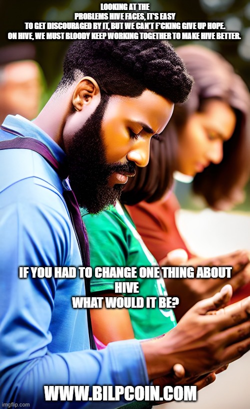 LOOKING AT THE PROBLEMS HIVE FACES, IT'S EASY TO GET DISCOURAGED BY IT, BUT WE CAN'T F*CKING GIVE UP HOPE.

ON HIVE, WE MUST BLOODY KEEP WORKING TOGETHER TO MAKE HIVE BETTER. IF YOU HAD TO CHANGE ONE THING ABOUT 
HIVE

 WHAT WOULD IT BE? WWW.BILPCOIN.COM | made w/ Imgflip meme maker