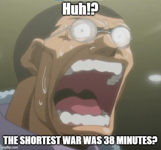 huh!? | Huh!? THE SHORTEST WAR WAS 38 MINUTES? | image tagged in huh | made w/ Imgflip meme maker