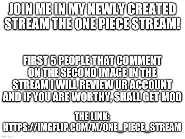 Link is also in comments! | JOIN ME IN MY NEWLY CREATED STREAM THE ONE PIECE STREAM! FIRST 5 PEOPLE THAT COMMENT ON THE SECOND IMAGE IN THE STREAM I WILL REVIEW UR ACCOUNT AND IF YOU ARE WORTHY, SHALL GET MOD; THE LINK: HTTPS://IMGFLIP.COM/M/ONE_PIECE_STREAM | image tagged in memes,funny,relatable,anime,one piece,streams | made w/ Imgflip meme maker