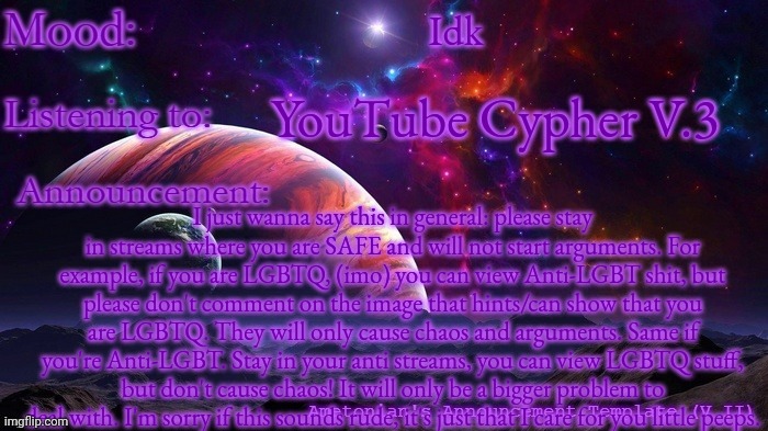 Please keep yourself safe. | Idk; YouTube Cypher V.3; I just wanna say this in general: please stay in streams where you are SAFE and will not start arguments. For example, if you are LGBTQ, (imo) you can view Anti-LGBT shit, but please don't comment on the image that hints/can show that you are LGBTQ. They will only cause chaos and arguments. Same if you're Anti-LGBT. Stay in your anti streams, you can view LGBTQ stuff, but don't cause chaos! It will only be a bigger problem to deal with. I'm sorry if this sounds rude, it's just that I care for you little peeps. | image tagged in ametonian's announcement template | made w/ Imgflip meme maker