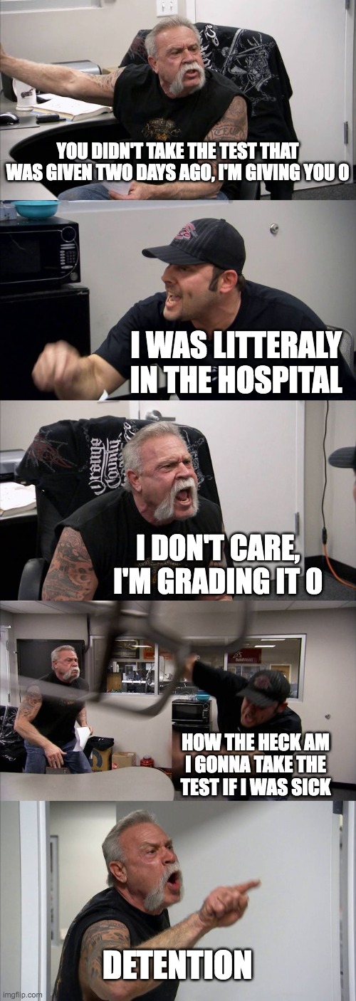 American Chopper Argument | YOU DIDN'T TAKE THE TEST THAT WAS GIVEN TWO DAYS AGO, I'M GIVING YOU 0; I WAS LITTERALY IN THE HOSPITAL; I DON'T CARE, I'M GRADING IT 0; HOW THE HECK AM I GONNA TAKE THE TEST IF I WAS SICK; DETENTION | image tagged in memes,american chopper argument | made w/ Imgflip meme maker