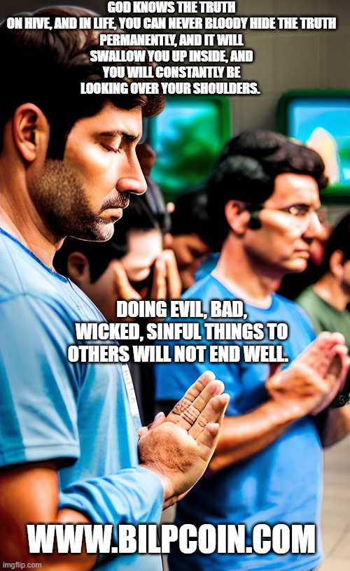 GOD KNOWS THE TRUTH


ON HIVE, AND IN LIFE, YOU CAN NEVER BLOODY HIDE THE TRUTH PERMANENTLY, AND IT WILL SWALLOW YOU UP INSIDE, AND YOU WILL CONSTANTLY BE LOOKING OVER YOUR SHOULDERS. DOING EVIL, BAD, WICKED, SINFUL THINGS TO OTHERS WILL NOT END WELL. WWW.BILPCOIN.COM | made w/ Imgflip meme maker