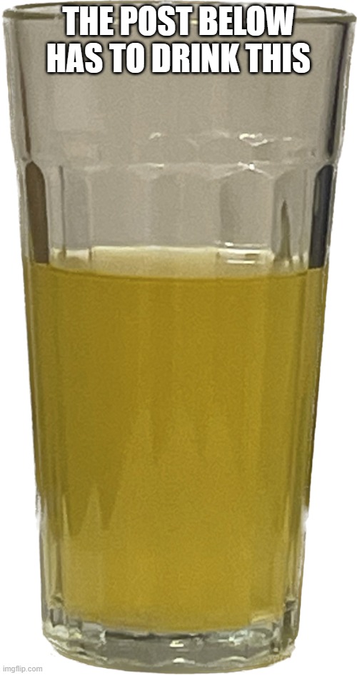 Glass of piss | THE POST BELOW HAS TO DRINK THIS | image tagged in glass of piss | made w/ Imgflip meme maker