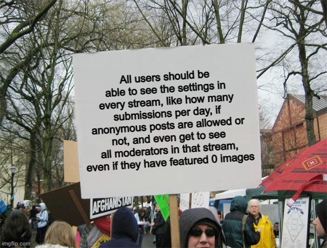 It would be very cool tbh :D | All users should be able to see the settings in every stream, like how many submissions per day, if anonymous posts are allowed or not, and even get to see all moderators in that stream, even if they have featured 0 images | image tagged in blank protest sign | made w/ Imgflip meme maker