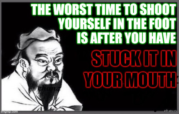 Well, he MIGHT have said it if he were alive today... | THE WORST TIME TO SHOOT
YOURSELF IN THE FOOT
IS AFTER YOU HAVE; STUCK IT IN; YOUR MOUTH | image tagged in confucius citation,memes,foot in mouth,shoot yourself in the foot | made w/ Imgflip meme maker