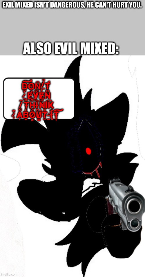 [Blank] isn't dangerous. [Gender] can't hurt you. Also [Blank] | ALSO EVIL MIXED:; EXIL MIXED ISN'T DANGEROUS, HE CAN'T HURT YOU. D̶̤͠O̴̝̔Ņ̶̌'̸̱̎T̶̛̻ ̷̞̓E̷͉͘V̸̠̈E̸̙̓N̴̘̋ ̸̡̃T̶̢͐H̶͔͒I̵̻̅N̷͋ΙK̷̘̀ ̷̡͒A̷̡̽B̴̬̒O̷͓͐U̸̳͘T̷̠̊ ̵̰͘I̴̧̛T̴̞͠ | made w/ Imgflip meme maker