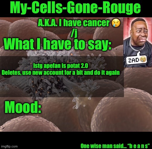 My-Cells-Gone-Rouge announcement | Istg apefan is potat 2.0
Deletes, use new account for a bit and do it again | image tagged in my-cells-gone-rouge announcement | made w/ Imgflip meme maker