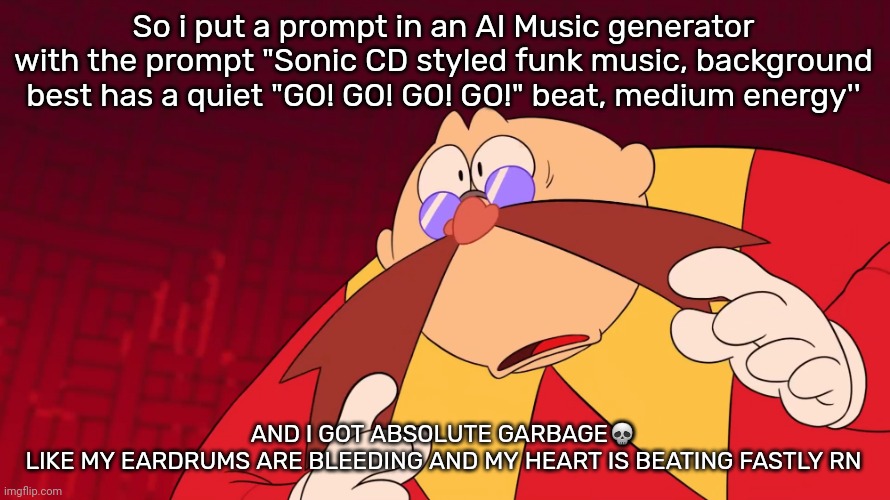 Flabbergasted eggman | So i put a prompt in an AI Music generator with the prompt "Sonic CD styled funk music, background best has a quiet "GO! GO! GO! GO!" beat, medium energy''; AND I GOT ABSOLUTE GARBAGE💀
LIKE MY EARDRUMS ARE BLEEDING AND MY HEART IS BEATING FASTLY RN | image tagged in flabbergasted eggman | made w/ Imgflip meme maker