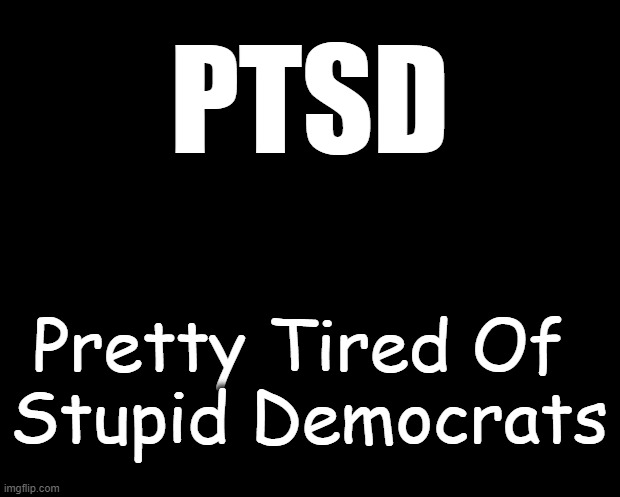 I Suffer From PTSD | PTSD; Pretty Tired Of 
Stupid Democrats | image tagged in political meme,democrats,stupid,ptsd,political humor,humor | made w/ Imgflip meme maker