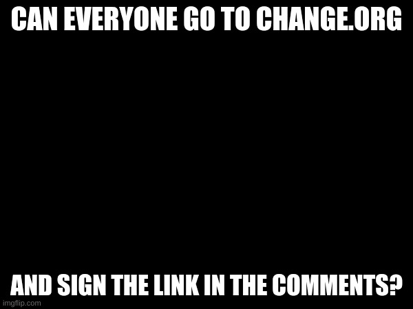 Please sign? | CAN EVERYONE GO TO CHANGE.ORG; AND SIGN THE LINK IN THE COMMENTS? | image tagged in help me | made w/ Imgflip meme maker