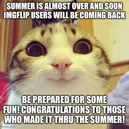 Smiling Cat | SUMMER IS ALMOST OVER AND SOON IMGFLIP USERS WILL BE COMING BACK; BE PREPARED FOR SOME FUN! CONGRATULATIONS TO THOSE WHO MADE IT THRU THE SUMMER! | image tagged in memes,smiling cat | made w/ Imgflip meme maker