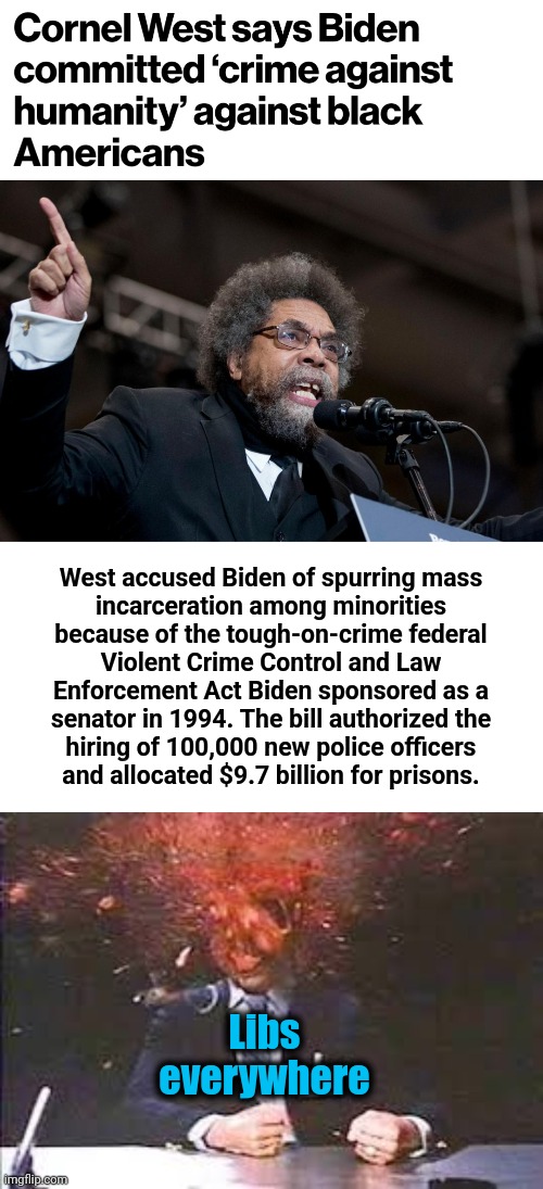 Joe Biden's "crime against humanity" | West accused Biden of spurring mass
incarceration among minorities
because of the tough-on-crime federal
Violent Crime Control and Law
Enforcement Act Biden sponsored as a
senator in 1994. The bill authorized the
hiring of 100,000 new police officers
and allocated $9.7 billion for prisons. Libs
everywhere | image tagged in exploding head,cornel west,joe biden,democrats,crime,hypocrisy | made w/ Imgflip meme maker
