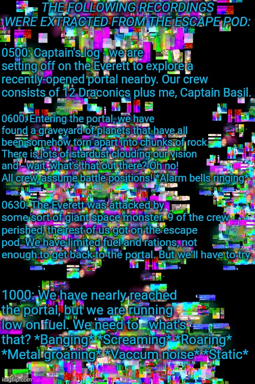 Recordings recovered from the escape pod's mission log | THE FOLLOWING RECORDINGS WERE EXTRACTED FROM THE ESCAPE POD:; 0500: Captain's log - we are setting off on the Everett to explore a recently-opened portal nearby. Our crew consists of 12 Draconics plus me, Captain Basil. 0600: Entering the portal, we have found a graveyard of planets that have all been somehow torn apart into chunks of rock. There is lots of stardust clouding our vision and - wait, what's that out there? Oh no! All crew, assume battle positions! *Alarm bells ringing*; 0630: The Everett was attacked by some sort of giant space monster. 9 of the crew perished, the rest of us got on the escape pod. We have limited fuel and rations, not enough to get back to the portal. But we'll have to try. 1000: We have nearly reached the portal, but we are running low on fuel. We need to - what's that? *Banging* *Screaming* *Roaring* *Metal groaning* *Vaccum noise* *Static* | image tagged in glitch layer | made w/ Imgflip meme maker