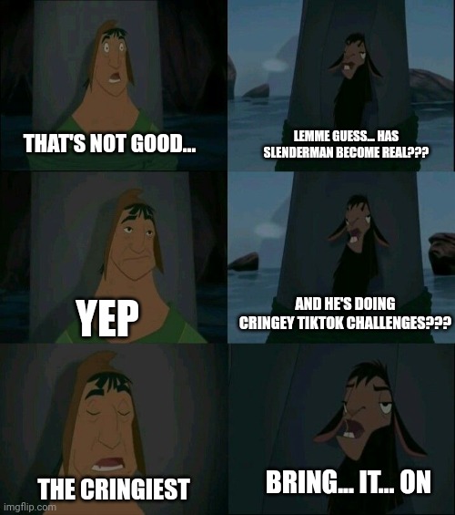When slenderman does cringe TikTok challenges | LEMME GUESS... HAS SLENDERMAN BECOME REAL??? THAT'S NOT GOOD... AND HE'S DOING CRINGEY TIKTOK CHALLENGES??? YEP; BRING... IT... ON; THE CRINGIEST | image tagged in emperor's new groove waterfall | made w/ Imgflip meme maker
