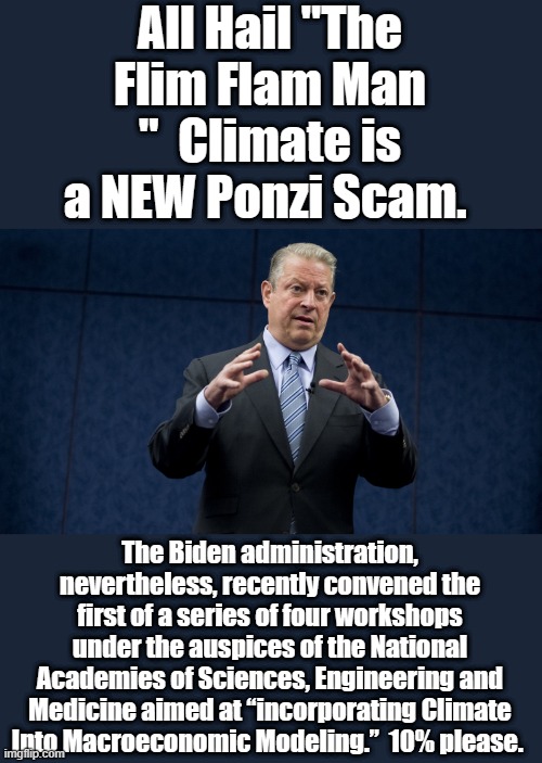 Always follow the money to find the motive. | All Hail "The Flim Flam Man "  Climate is a NEW Ponzi Scam. The Biden administration, nevertheless, recently convened the first of a series of four workshops under the auspices of the National Academies of Sciences, Engineering and Medicine aimed at “incorporating Climate Into Macroeconomic Modeling.”  10% please. | image tagged in democrats,nwo,traitors | made w/ Imgflip meme maker