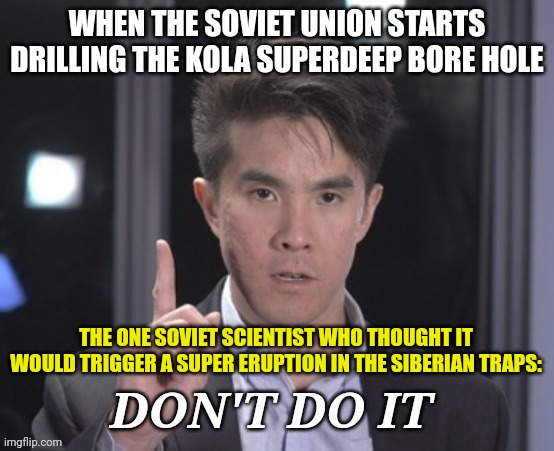 Kola Superdeep Bore Hole eruption??? | WHEN THE SOVIET UNION STARTS DRILLING THE KOLA SUPERDEEP BORE HOLE; THE ONE SOVIET SCIENTIST WHO THOUGHT IT WOULD TRIGGER A SUPER ERUPTION IN THE SIBERIAN TRAPS: | image tagged in chubbyemu don't do it,communism,jpfan102504 | made w/ Imgflip meme maker