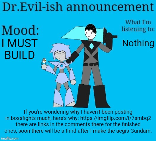 It's been like 3 months since the last time I built one of these. | I MUST BUILD; Nothing; If you're wondering why I haven't been posting in bossfights much, here's why: https://imgflip.com/i/7smbq2 there are links in the comments there for the finished ones, soon there will be a third after I make the aegis Gundam. | image tagged in dr evil-ish new announcement template | made w/ Imgflip meme maker