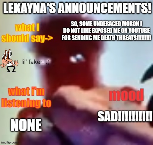 lekayna announcement template | SO, SOME UNDERAGED MORON I DO NOT LIKE EXPOSED ME ON YOUTUBE FOR SENDING ME DEATH THREATS!!!!!!!!! SAD!!!!!!!!!! NONE | image tagged in lekayna announcement template | made w/ Imgflip meme maker